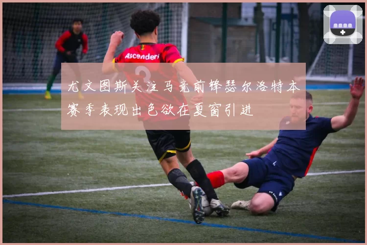 尤文图斯关注马竞前锋瑟尔洛特本赛季表现出色欲在夏窗引进