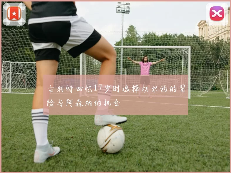 古利特回忆17岁时选择切尔西的冒险与阿森纳的机会