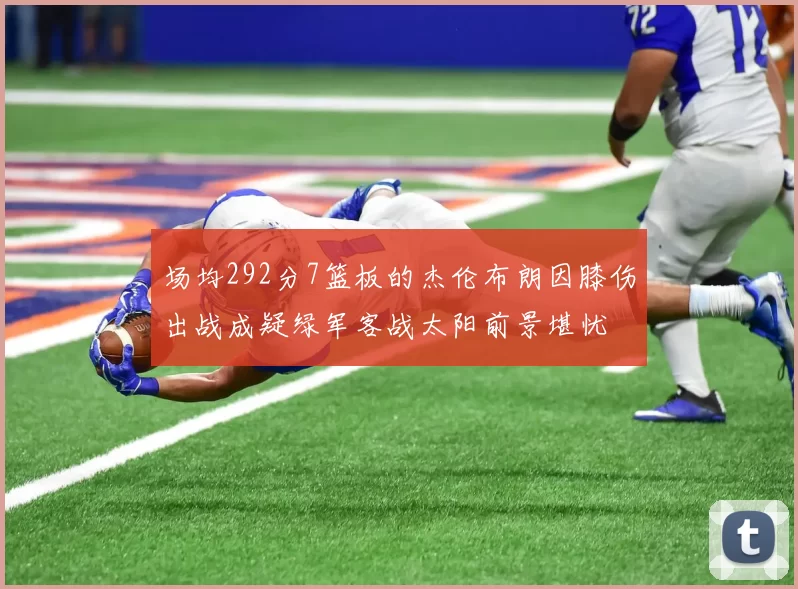 场均292分7篮板的杰伦布朗因膝伤出战成疑绿军客战太阳前景堪忧