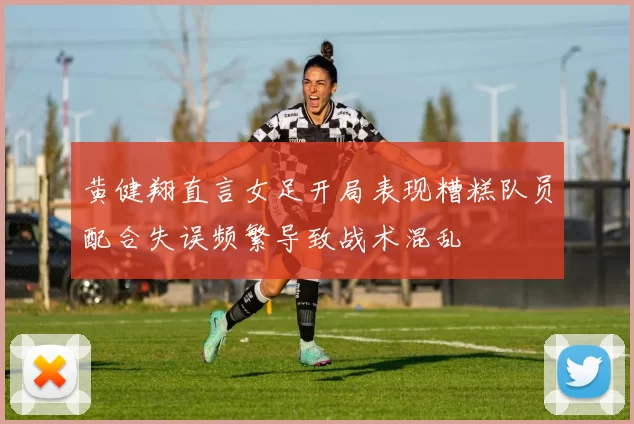 黄健翔直言女足开局表现糟糕队员配合失误频繁导致战术混乱