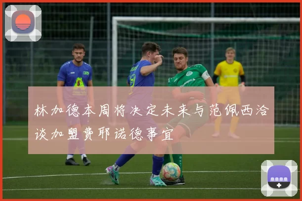 林加德本周将决定未来与范佩西洽谈加盟费耶诺德事宜