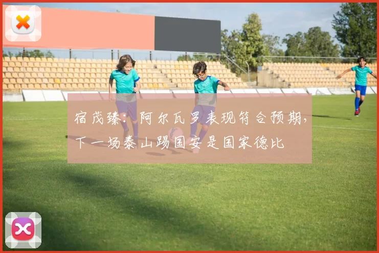 宿茂臻：阿尔瓦罗表现符合预期，下一场泰山踢国安是国家德比