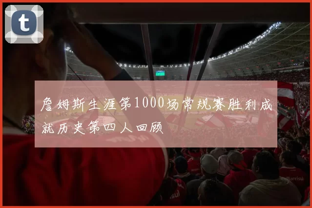 詹姆斯生涯第1000场常规赛胜利成就历史第四人回顾