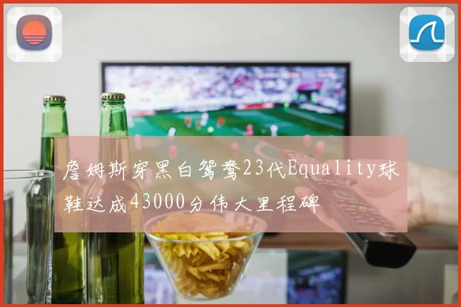 詹姆斯穿黑白鸳鸯23代Equality球鞋达成43000分伟大里程碑