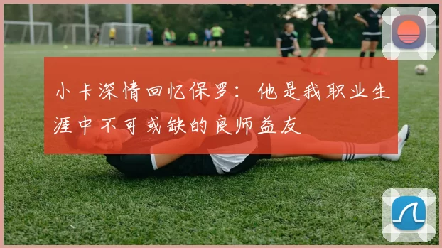 小卡深情回忆保罗：他是我职业生涯中不可或缺的良师益友