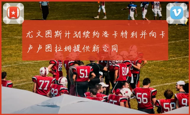 尤文图斯计划续约洛卡特利并向卡卢卢图拉姆提供新合同