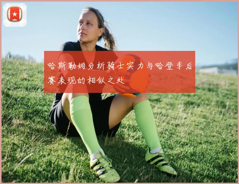 哈斯勒姆分析骑士实力与哈登季后赛表现的相似之处