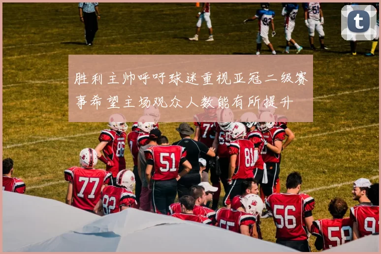 胜利主帅呼吁球迷重视亚冠二级赛事希望主场观众人数能有所提升