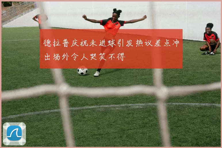 德拉普庆祝未进球引发热议差点冲出场外令人哭笑不得