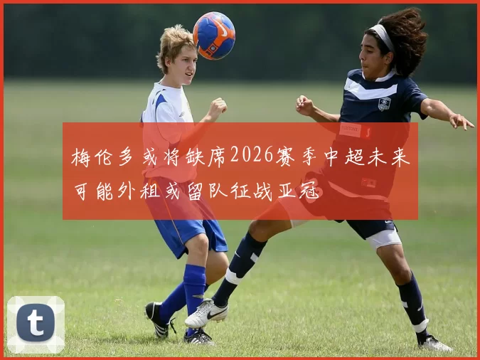 梅伦多或将缺席2026赛季中超未来可能外租或留队征战亚冠