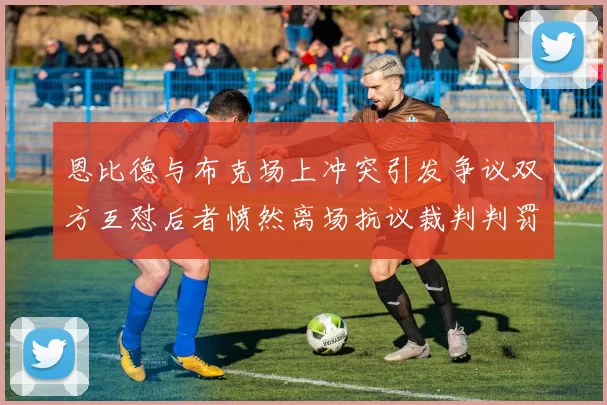 恩比德与布克场上冲突引发争议双方互怼后者愤然离场抗议裁判判罚