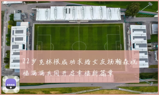 22岁克林根成功求婚女友杨瀚森祝福满满共同开启幸福新篇章