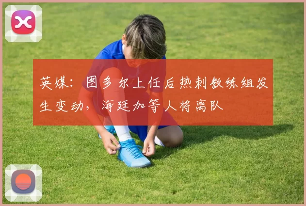 英媒：图多尔上任后热刺教练组发生变动，海廷加等人将离队