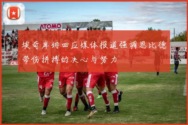埃奇库姆回应媒体报道强调恩比德带伤拼搏的决心与努力