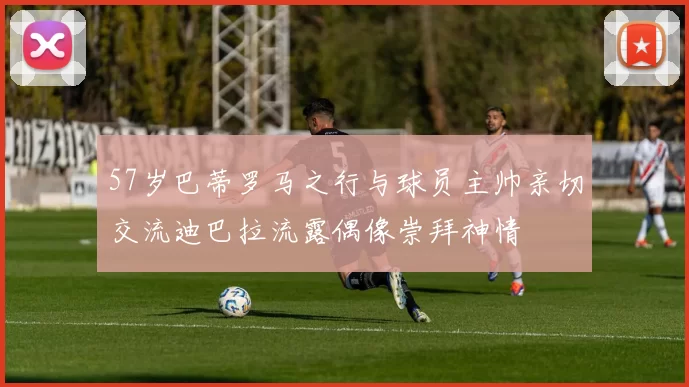 57岁巴蒂罗马之行与球员主帅亲切交流迪巴拉流露偶像崇拜神情