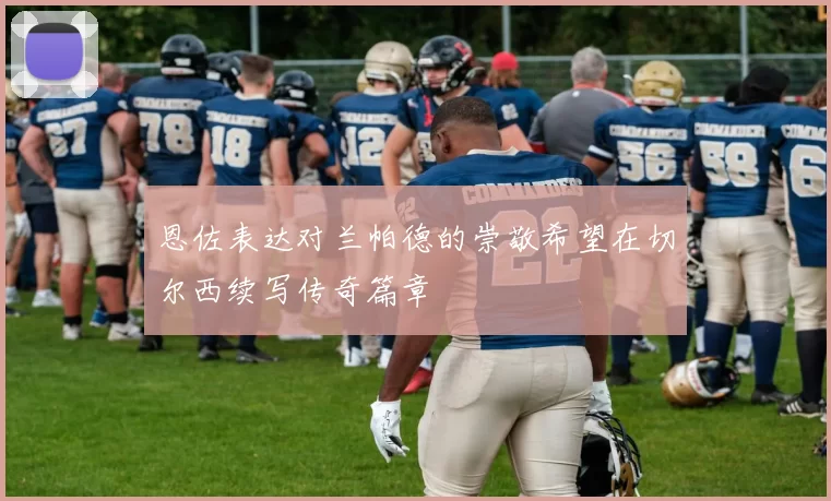恩佐表达对兰帕德的崇敬希望在切尔西续写传奇篇章