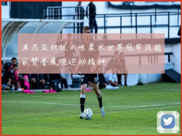 库尼亚积极训练柔术世界冠军技能获赞誉展现运动精神