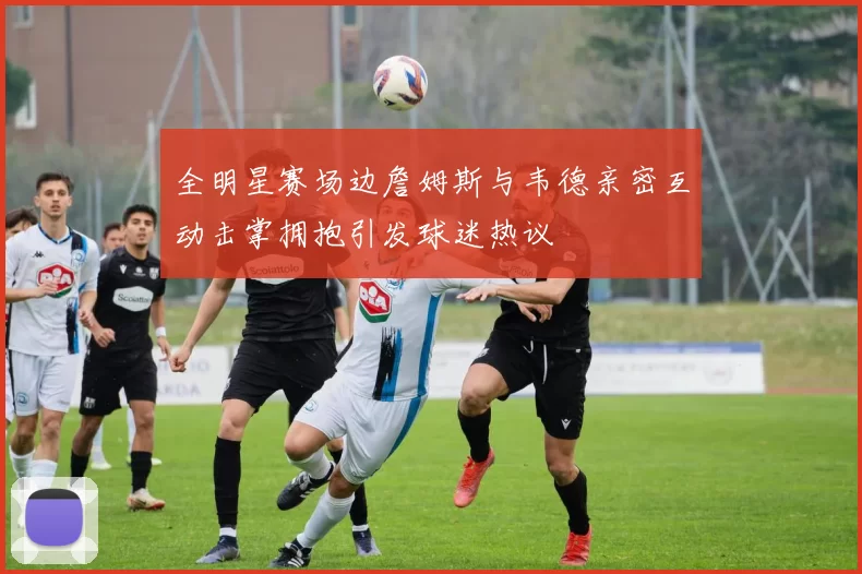 全明星赛场边詹姆斯与韦德亲密互动击掌拥抱引发球迷热议