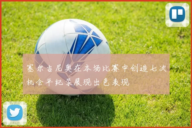 塞尔吉尼奥在本场比赛中创造七次机会平纪录展现出色表现