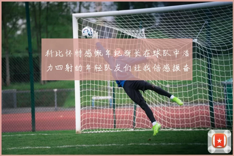 科比怀特感慨年纪渐长在球队中活力四射的年轻队友们让我倍感振奋