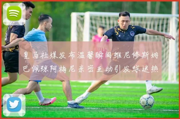 皇马社媒发布温馨瞬间维尼修斯姆巴佩琼阿梅尼亲密互动引发球迷热议