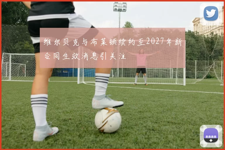 维尔贝克与布莱顿续约至2027年新合同生效消息引关注