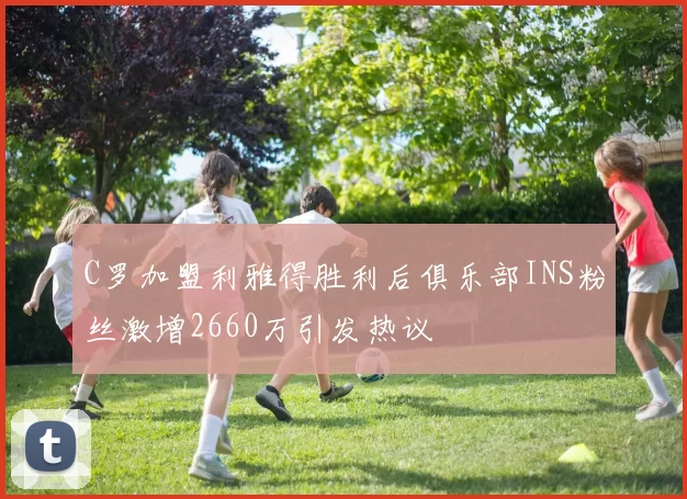 C罗加盟利雅得胜利后俱乐部INS粉丝激增2660万引发热议