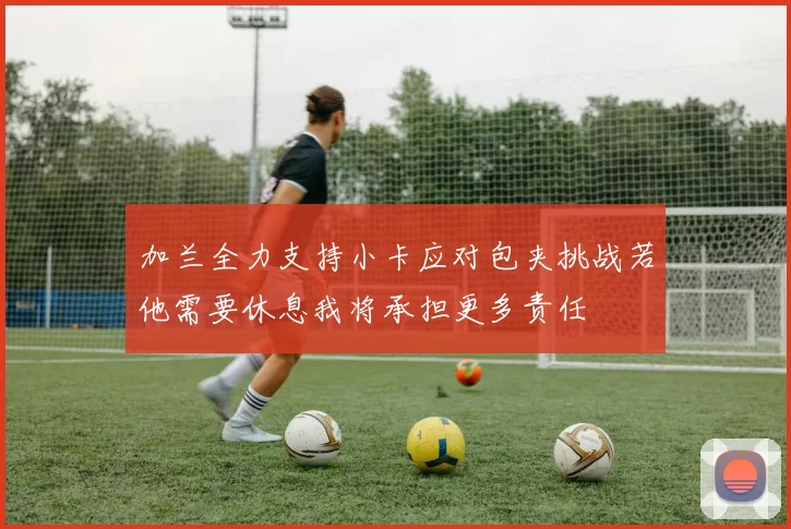 加兰全力支持小卡应对包夹挑战若他需要休息我将承担更多责任