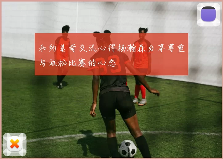 和约基奇交流心得杨瀚森分享尊重与放松比赛的心态