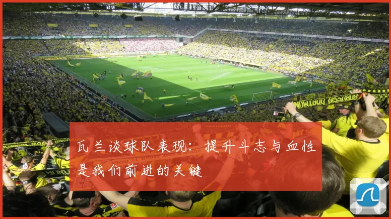瓦兰谈球队表现：提升斗志与血性是我们前进的关键
