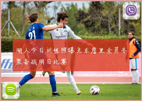 湖人今日训练照曝光东詹里全员齐聚备战明日比赛